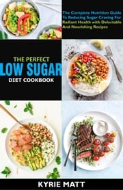 The Perfect Low Sugar Diet Cookbook; The Complete Nutrition Guide To Reducing Sugar Craving For Radiant Health with Delectable And Nourishing Recipes Kyrie Matt