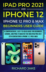 iPad Pro 2021 (5th Generation) And iPhone 12 User Guide A Complete Step By Step Guide For Beginners, Seniors And Pro To Master New iPad 2021 &amp; iPhone 12 Pro And Pro Max Richard Jake