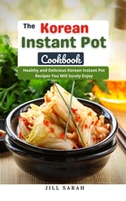 The Korean Instant Pot Cookbook : Healthy and Delicious Korean Instant Pot Recipes You Will Surely Enjoy Jill Sarah