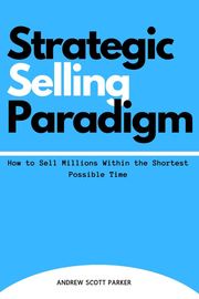 Strategic Selling Paradigm: How to Sell Millions Within the Shortest Possible Time ANDREW SCOTT PARKER