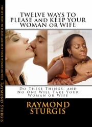 Twelve Ways to Please and Keep Your Woman or Wife ( Do These Things, and No One Will Take Your Woman ) Raymond Sturgis