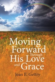 Moving Forward Through His Love and Grace Joan E. Gettry