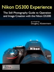 Nikon D5300 Experience - The Still Photography Guide to Operation and Image Creation with the Nikon D5300 Douglas Klostermann