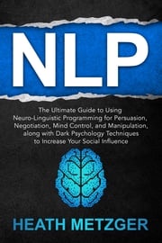 NLP: The Ultimate Guide to Using Neuro-Linguistic Programming for Persuasion, Negotiation, Mind Control, and Manipulation, Along with Dark Psychology Techniques to Increase Your Social Influence Heath Metzger
