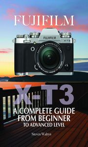 Fujifilm X-T3: A Complete Guide from Beginner To Advanced Level Steven Walryn