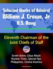 Selected Works of Admiral William J. Crowe, Jr., U.S. Navy: Eleventh Chairman of the Joint Chiefs of Staff - Soviet Union, Libya Attack, Nuclear Tests, Special Ops, Philippines, Central America Progressive Management