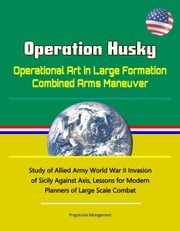 Operation Husky: Operational Art in Large Formation Combined Arms Maneuver - Study of Allied Army World War II Invasion of Sicily Against Axis, Lessons for Modern Planners of Large Scale Combat Progressive Management