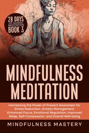 Mindfulness Meditation: Harnessing the Power of Present Awareness for Stress Reduction, Anxiety Management, Enhanced Focus, Emotional Regulation, Improved Sleep, Self-Compassion, &amp; Overall Well-Being Mindfulness Mastery