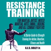 Resistance Training: For Martial Artist, Mixed Martial Arts (MMA), Boxing and All Combat Fighters: A Starter Guide to Strength Training for Action, Reaction, Fitness and Health G.E.S. Boley Jr.