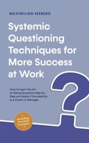 Systemic Questioning Techniques for More Success at Work How to Learn the Art of Asking Questions Step by Step and Apply It Successfully as a Coach or Manager - Including Practical Examples Maximilian Seeberg