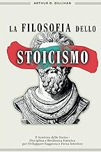 La Filosofia dello Stoicismo: Il Sentiero dello Stoico - Disciplina e Resilienza Emotiva per Sviluppare Saggezza e Forza Interiore