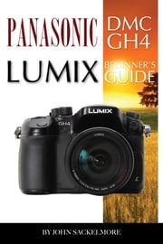 Panasonic Dmc Gh4 Lumix: Beginner’s Guide John Sackelmore