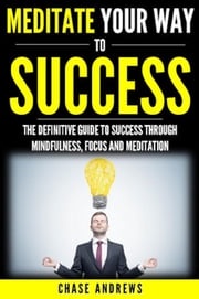 Meditate Your Way to Success: The Definitive Guide to Mindfulness, Focus and Meditation Chase Andrews