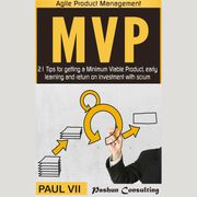 Minimum Viable Product with Scrum: 21 Tips for Getting an MVP, Early Learning and Return on Investment with Scrum Paul VII