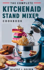 The Complete KitchenAid Stand Mixer Cookbook Beatriz J. Golden