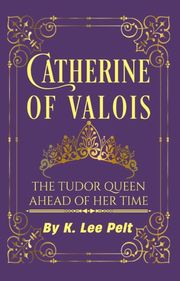 Catherine of Valois: The Tudor Queen Ahead of Her Time K. Lee Pelt