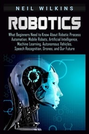 Robotics: What Beginners Need to Know about Robotic Process Automation, Mobile Robots, Artificial Intelligence, Machine Learning, Autonomous Vehicles, Speech Recognition, Drones, and Our Future Neil Wilkins