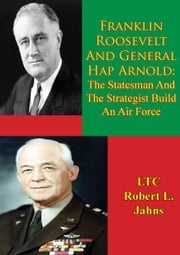 Franklin Roosevelt And General Hap Arnold: The Statesman And The Strategist Build An Air Force LTC Robert L. Jahns