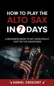 How To Play The Alto Sax in 7 Days: A Beginners Book to Get Good Really Fast on the Saxophone Daniel Crescent