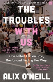 The Troubles with Us: One Belfast Girl on Boys, Bombs and Finding Her Way Alix O’Neill