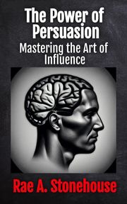 The Power of Persuasion: Mastering the Art of Influence Rae Stonehouse