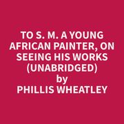 To S. M. A Young African Painter, On Seeing His Works (Unabridged) Phillis Wheatley