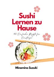 Sushi Lernen zu Hause: 100 Einfache Rezepte für Einsteiger Minamino Suzuki