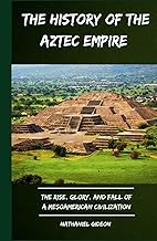 THE HISTORY OF THE AZTEC EMPIRE: The Rise, Glory, and Fall of a Mesoamerican Civilization (Ancient R