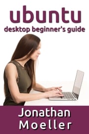 The Ubuntu Desktop Beginner's Guide: GNOME Shell Edition Jonathan Moeller