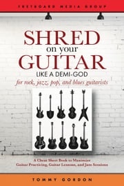 Shred on Your Guitar Like a Demi-God: A Cheat Sheet Book to Maximize Guitar Practicing, Guitar Lessons, and Jam Sessions Tommy Gordon