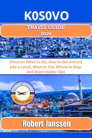 KOSOVO Travel Guide 2024: Discover When to Go, How to Get Around Like a Local, What to See, Where to Stay, and More Insider Tips Robert Janssen