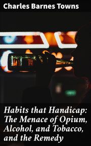 Habits that Handicap: The Menace of Opium, Alcohol, and Tobacco, and the Remedy Charles Barnes Towns